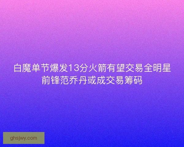 白魔单节爆发13分火箭有望交易全明星前锋范乔丹或成交易筹码