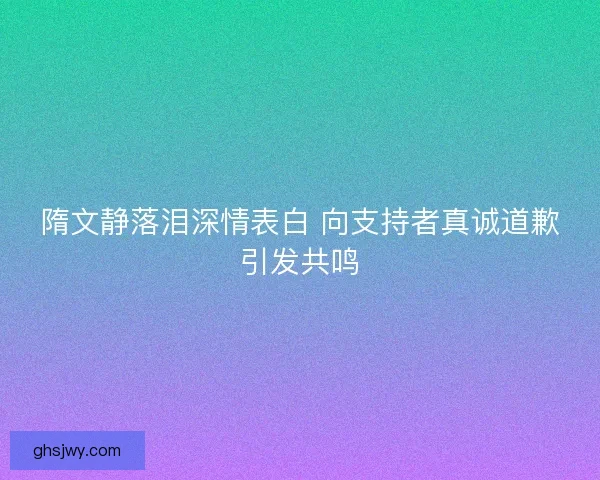 隋文静落泪深情表白 向支持者真诚道歉引发共鸣