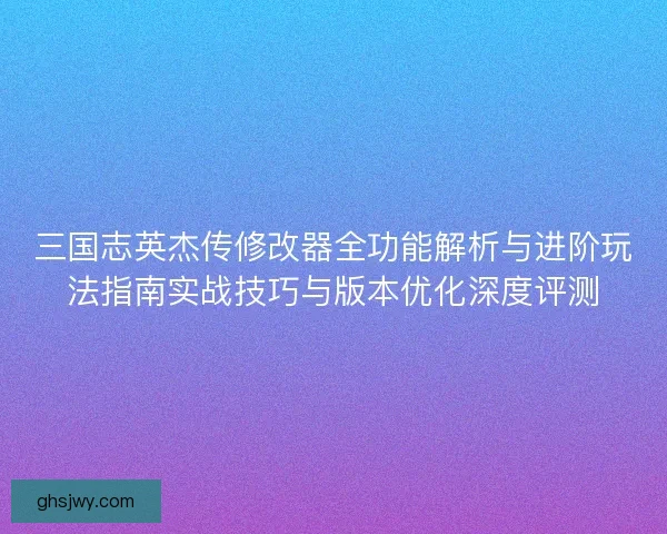 三国志英杰传修改器全功能解析与进阶玩法指南实战技巧与版本优化深度评测