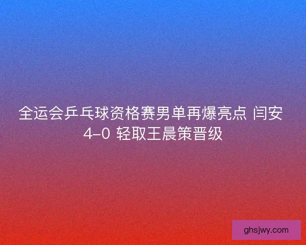 全运会乒乓球资格赛男单再爆亮点 闫安 4-0 轻取王晨策晋级
