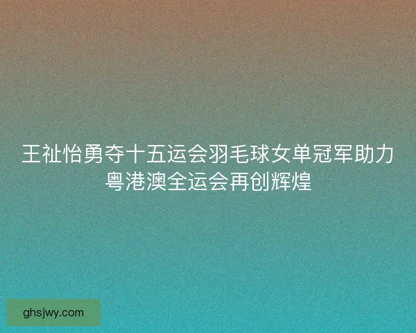 王祉怡勇夺十五运会羽毛球女单冠军助力粤港澳全运会再创辉煌