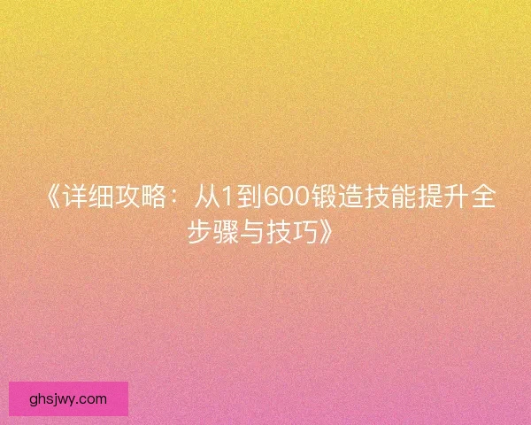 《详细攻略:从1到600锻造技能提升全步骤与技巧》 《详细攻略:从1到600锻造技能提升全步骤与技巧》