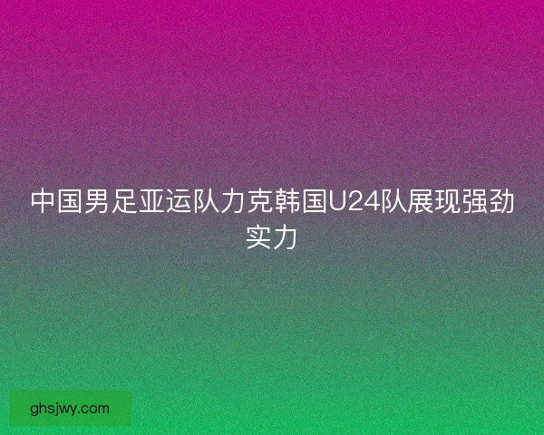 中国男足亚运队力克韩国U24队展现强劲实力