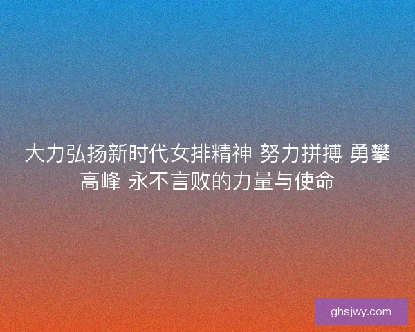 大力弘扬新时代女排精神 努力拼搏 勇攀高峰 永不言败的力量与使命