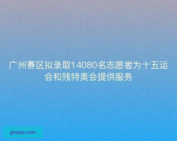 广州赛区拟录取14080名志愿者为十五运会和残特奥会提供服务 广州赛区拟录取14080名志愿者为十五运会和残特奥会提供服务