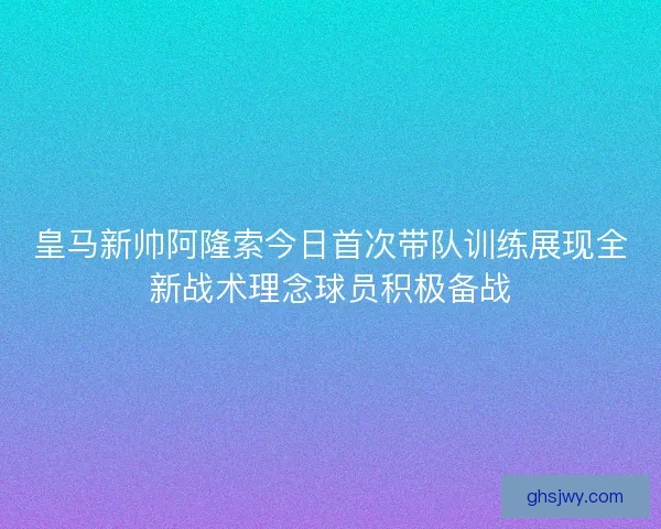 皇马新帅阿隆索今日首次带队训练展现全新战术理念球员积极备战