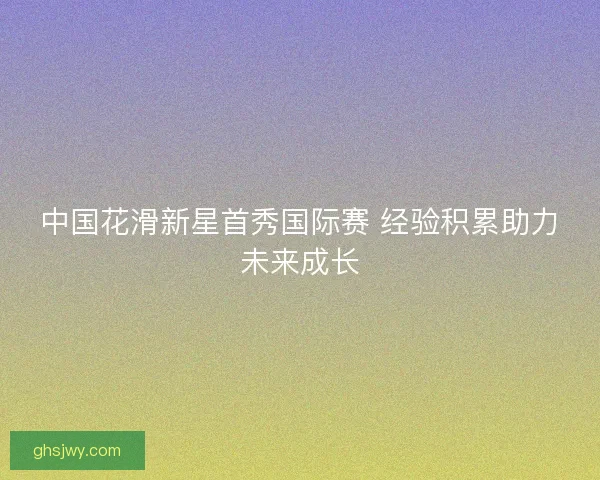 中国花滑新星首秀国际赛 经验积累助力未来成长