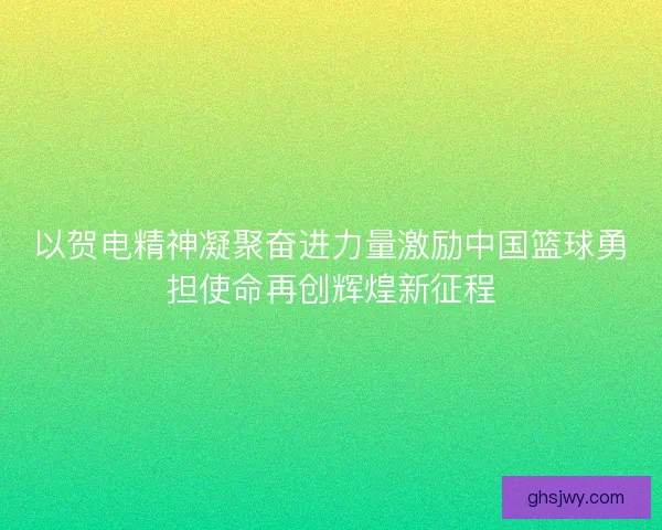 以贺电精神凝聚奋进力量激励中国篮球勇担使命再创辉煌新征程