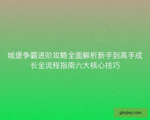 城堡争霸进阶攻略全面解析新手到高手成长全流程指南六大核心技巧