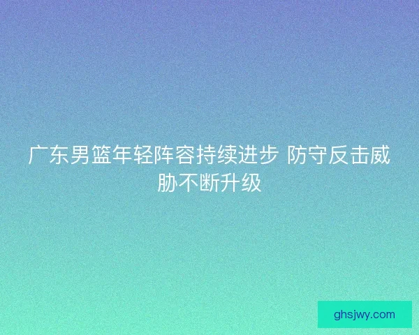 广东男篮年轻阵容持续进步 防守反击威胁不断升级