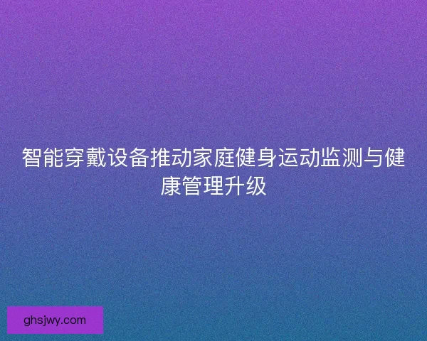 智能穿戴设备推动家庭健身运动监测与健康管理升级