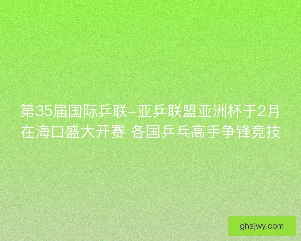 第35届国际乒联-亚乒联盟亚洲杯于2月在海口盛大开赛 各国乒乓高手争锋竞技