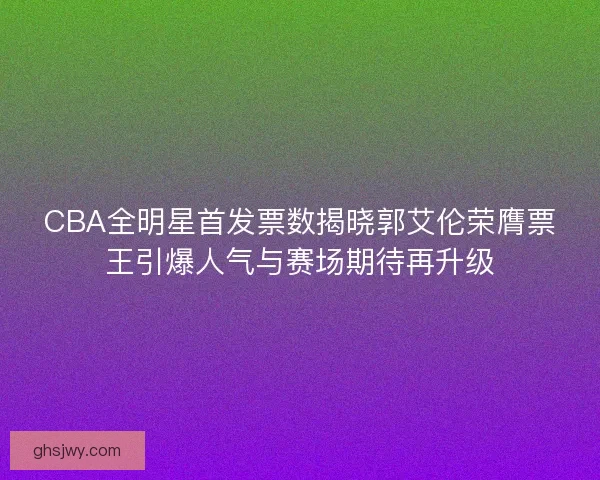 CBA全明星首发票数揭晓郭艾伦荣膺票王引爆人气与赛场期待再升级 CBA全明星首发票数揭晓郭艾伦荣膺票王引爆人气与赛场期待再升级