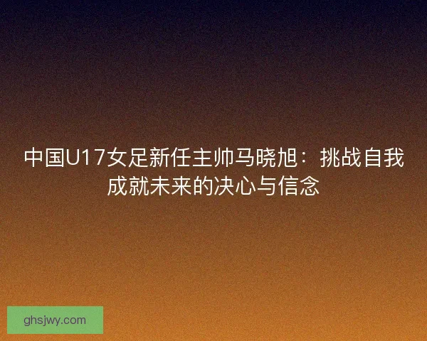 中国U17女足新任主帅马晓旭:挑战自我成就未来的决心与信念 中国U17女足新任主帅马晓旭:挑战自我成就未来的决心与信念