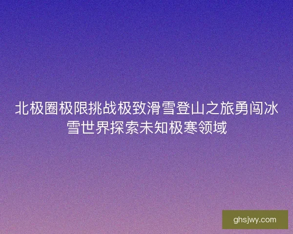 北极圈极限挑战极致滑雪登山之旅勇闯冰雪世界探索未知极寒领域 北极圈极限挑战极致滑雪登山之旅勇闯冰雪世界探索未知极寒领域