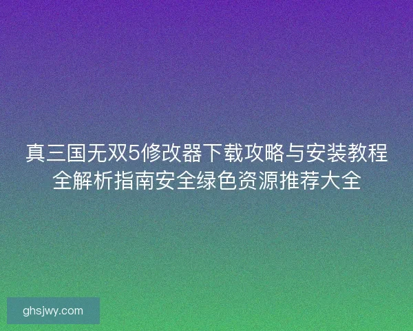 真三国无双5修改器下载攻略与安装教程全解析指南安全绿色资源推荐大全