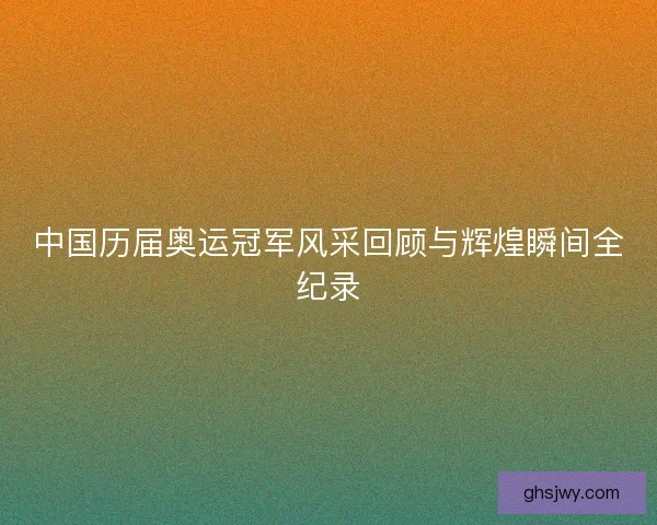 中国历届奥运冠军风采回顾与辉煌瞬间全纪录 中国历届奥运冠军风采回顾与辉煌瞬间全纪录