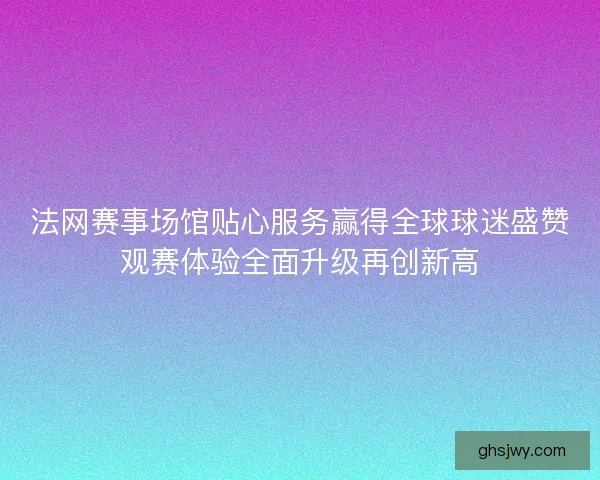 法网赛事场馆贴心服务赢得全球球迷盛赞观赛体验全面升级再创新高