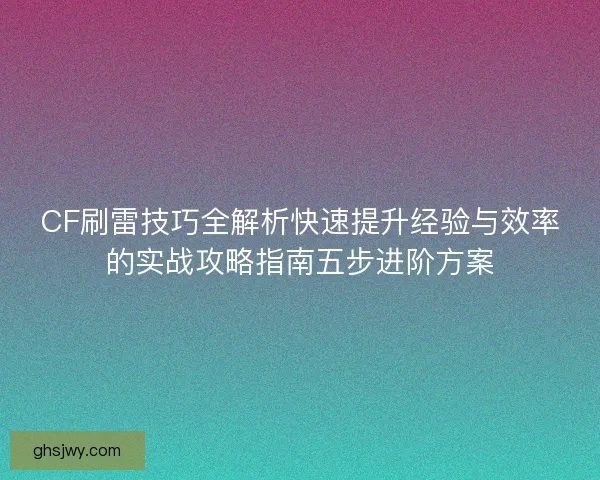 CF刷雷技巧全解析快速提升经验与效率的实战攻略指南五步进阶方案