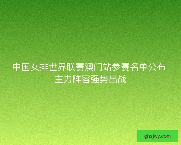 中国女排世界联赛澳门站参赛名单公布 主力阵容强势出战