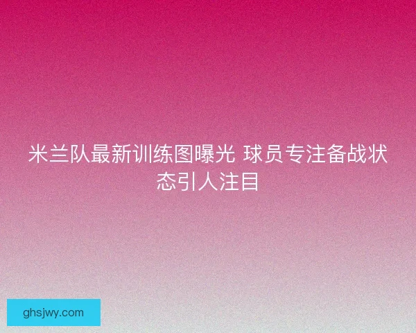 米兰队最新训练图曝光 球员专注备战状态引人注目