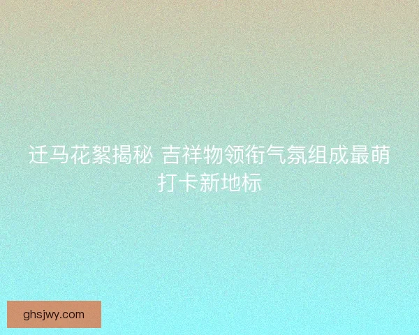 迁马花絮揭秘 吉祥物领衔气氛组成最萌打卡新地标