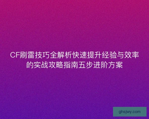 CF刷雷技巧全解析快速提升经验与效率的实战攻略指南五步进阶方案