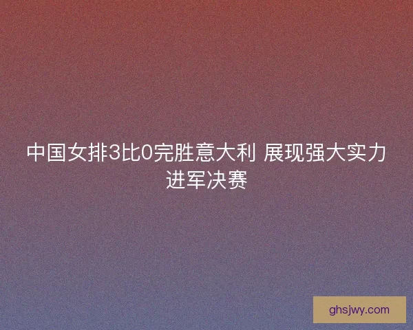 中国女排3比0完胜意大利 展现强大实力进军决赛