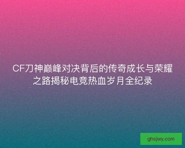 CF刀神巅峰对决背后的传奇成长与荣耀之路揭秘电竞热血岁月全纪录