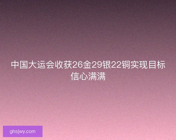 中国大运会收获26金29银22铜实现目标信心满满 中国大运会收获26金29银22铜实现目标信心满满