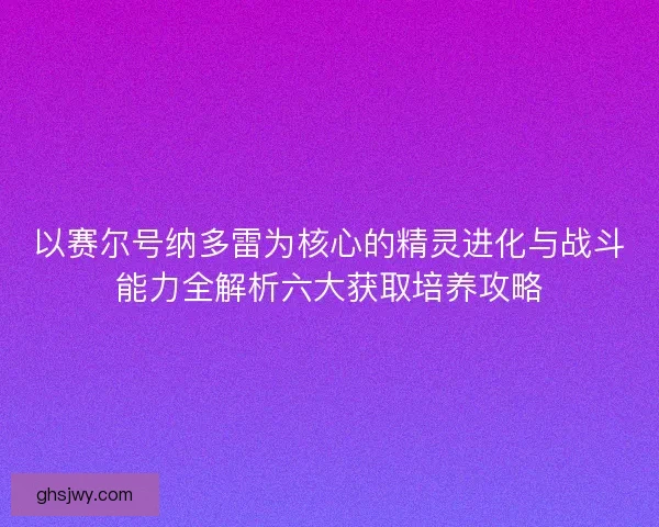 以赛尔号纳多雷为核心的精灵进化与战斗能力全解析六大获取培养攻略