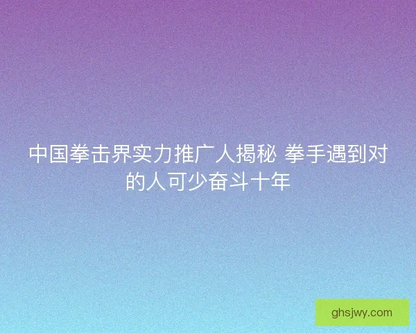 中国拳击界实力推广人揭秘 拳手遇到对的人可少奋斗十年 中国拳击界实力推广人揭秘 拳手遇到对的人可少奋斗十年