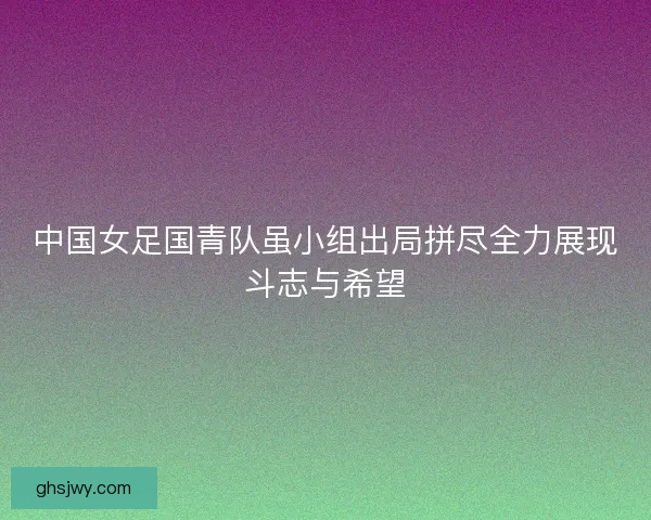 中国女足国青队虽小组出局拼尽全力展现斗志与希望 中国女足国青队虽小组出局拼尽全力展现斗志与希望